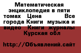 Математическая энциклопедия в пяти томах › Цена ­ 1 000 - Все города Книги, музыка и видео » Книги, журналы   . Курская обл.